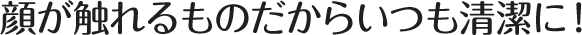 顔がふれるものだからいつも清潔に！